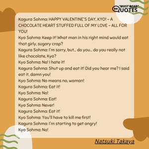 Kagura Sohma: HAPPY VALENTINE'S DAY, KYO! - A CHOCOLATE HEART STUFFED FULL OF MY LOVE - ALL FOR YOU! Kyo Sohma: Keep it! What man in his right mind would eat that girly, sugary crap? Kagura Sohma: I'm sorry, but... do you... do you really not like chocolate, Kyo? Kyo Sohma: No! I hate it! Kagura Sohma: Shut up and eat it! Did you hear me? I said eat it, damn you! Kyo Sohma: No means no, woman! Kagura Sohma: Eat it! Kyo Sohma: No! Kagura Sohma: Eat! Kyo Sohma: Never! Kagura Sohma: Eat it! Kyo Sohma: You'll have to kill me first! Kagura Sohma: I'm starting to get angry! Kyo Sohma: No!