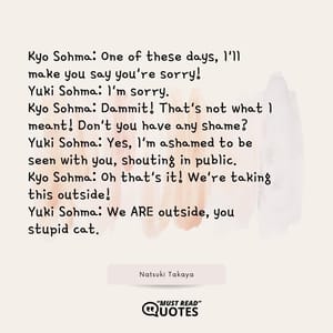 Kyo Sohma: One of these days, I'll make you say you're sorry! Yuki Sohma: I'm sorry. Kyo Sohma: Dammit! That's not what I meant! Don't you have any shame? Yuki Sohma: Yes, I'm ashamed to be seen with you, shouting in public. Kyo Sohma: Oh that's it! We're taking this outside! Yuki Sohma: We ARE outside, you stupid cat.