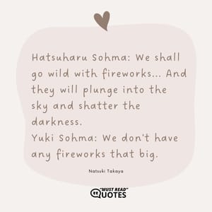 Hatsuharu Sohma: We shall go wild with fireworks... And they will plunge into the sky and shatter the darkness. Yuki Sohma: We don't have any fireworks that big.