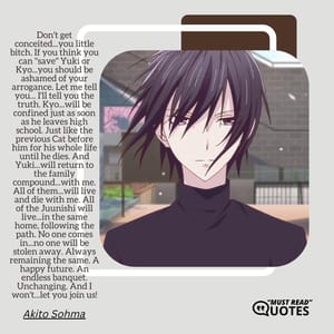 Don't get conceited...you little bitch. If you think you can "save" Yuki or Kyo...you should be ashamed of your arrogance. Let me tell you... I'll tell you the truth. Kyo...will be confined just as soon as he leaves high school. Just like the previous Cat before him for his whole life until he dies. And Yuki...will return to the family compound...with me. All of them...will live and die with me. All of the Juunishi will live...in the same home, following the path. No one comes in...no one will be stolen away. Always remaining the same. A happy future. An endless banquet. Unchanging. And I won't...let you join us!