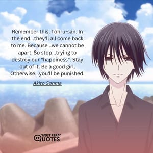 Remember this, Tohru-san. In the end...they'll all come back to me. Because...we cannot be apart. So stop...trying to destroy our "happiness". Stay out of it. Be a good girl. Otherwise...you'll be punished.