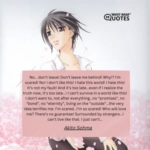 No… don’t leave! Don’t leave me behind! Why!? I’m scared! No! I don’t like this! I hate this world! I hate this! It’s not my fault! And it’s too late…even if I realize the truth now, it’s too late…! I can’t survive in a world like this! I don’t want to, not after everything…no “promises”, no “bond”, no “eternity”, living on the “outside”…the very idea terrifies me. I’m scared…I’m so scared! Who will love me? There’s no guarantee! Surrounded by strangers…I can’t live like that. I just can’t…