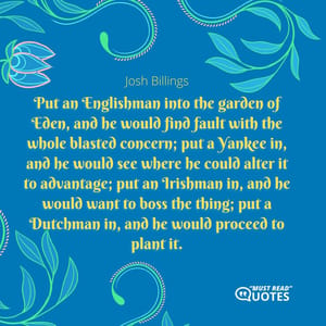 Put an Englishman into the garden of Eden, and he would find fault with the whole blasted concern; put a Yankee in, and he would see where he could alter it to advantage; put an Irishman in, and he would want to boss the thing; put a Dutchman in, and he would proceed to plant it.