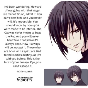 I've been wondering. How are things going with that wager we made? Go on, admit it. You can't beat him. And you never will. It's impossible. You should know by now--you were made to be inferior. The Cat was never meant to beat the Rat. And you will never beat Yuki. That's how it's always been. How it always will be. Accept it. Those who are born with a spirit are tied to that spirit's destiny, as I've told you before. This is the fate of your lineage. Kyo, you can't escape it.