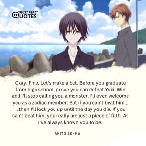 Okay. Fine. Let's make a bet. Before you graduate from high school, prove you can defeat Yuki. Win and I'll stop calling you a monster. I'll even welcome you as a zodiac member. But if you can't beat him... ...then I'll lock you up until the day you die. If you can't beat him, you really are just a piece of filth. As I've always known you to be.