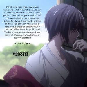 If that's the case, then maybe you would like to tell me what is real. It isn't a parent's love! We all know that's not perfect. Plenty of people abandon their children, including members of the Sohma family! Just like you! Ever think of that?! You can't say what's real or fake, what's pretense or worship. No one can define those things. No one! The bond that we share is sacred, you hear me? It's sacred! We will share an eternity together!