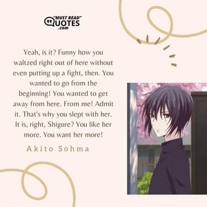 Yeah, is it? Funny how you waltzed right out of here without even putting up a fight, then. You wanted to go from the beginning! You wanted to get away from here. From me! Admit it. That's why you slept with her. It is, right, Shigure? You like her more. You want her more!