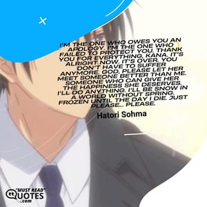I'm the one who owes you an apology. I'm the one who failed to protect you. Thank you for everything, Kana. It's alright now. It's over. You don't have to suffer anymore. God, please let her meet someone better than me. Someone who can give her the happiness she deserves. I'll do anything. I'll be snow in a world without spring. Frozen until the day I die. Just please... Please.