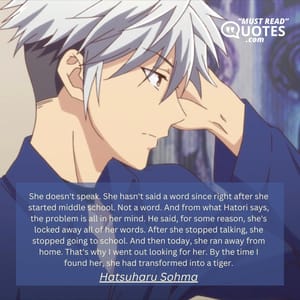 She doesn't speak. She hasn't said a word since right after she started middle school. Not a word. And from what Hatori says, the problem is all in her mind. He said, for some reason, she's locked away all of her words. After she stopped talking, she stopped going to school. And then today, she ran away from home. That's why I went out looking for her. By the time I found her, she had transformed into a tiger.