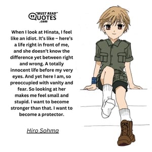 When I look at Hinata, I feel like an idiot. It’s like – here’s a life right in front of me, and she doesn’t know the difference yet between right and wrong. A totally innocent life before my very eyes. And yet here I am, so preoccupied with vanity and fear. So looking at her makes me feel small and stupid. I want to become stronger than that. I want to become a protector.