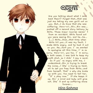 Are you talking about what I said back then!? Forget that…that was just me taking my own guilt out on you. But…I do know that she was suffering. Haru-nii…Rin…Rin was…pushed off a second story balcony by Akito. Those major injuries weren’t from an accident. Akito found out you were seeing Rin, and he…he…[…] Akito…Kisa…that time when Akito hit you…it was my fault. I made Akito angry, and he took it out on you. He…hurt you. I’ve wanted to apologize all this time. I’m so sorry. Haru-nii, you too. I’m sorry. In both cases, I was told to keep my mouth shut, so I didn’t say a word. So if you’re angry with me, I understand…Rin is trying to break the curse…! She’s trying so hard, all to set you free from Akito…and from herself. That’s why she broke up with you. You need to tell her, “It’s okay now.” If she keeps it up, Rin’s mind and body will give out. She’ll end up suffering alone forever…