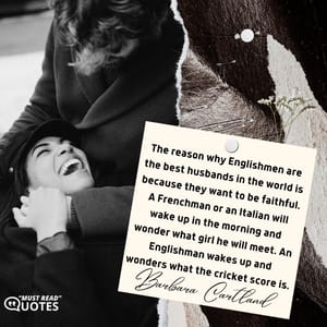 The reason why Englishmen are the best husbands in the world is because they want to be faithful. A Frenchman or an Italian will wake up in the morning and wonder what girl he will meet. An Englishman wakes up and wonders what the cricket score is.