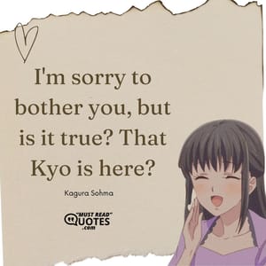 Yuki Sohma: Aren't you going after him? Kagura Sohma: No, I'm not. I've made up my mind. Kyo already knows I accept him, no matter what and no matter what form he's in. I mean, there isn't another girl in the whole world who loves him as much as I do, which is why I know that I can't help him. Right now the only one who CAN help, the person he needs the most, is Tohru. Yuki Sohma: Kagura... Kagura Sohma: I'm a member of the zodiac, the same as him, so for me to go to him now, it wouldn't give him any comfort. He needs to be accepted by someone else, someone who doesn't share our curse, and so all I can do is leave things up to Tohru.