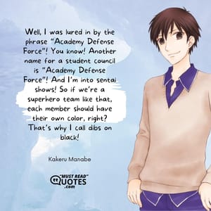 Well, I was lured in by the phrase “Academy Defense Force”! You know! Another name for a student council is “Academy Defense Force”! And I’m into sentai shows! So if we’re a superhero team like that, each member should have their own color, right? That’s why I call dibs on black!