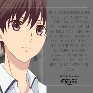 Huh…I’m surprised. I see, you’re actually an interesting guy! Sorry if I pissed you off. I’m an idiot at heart, so it tends to happen a lot. Don’t let that get in the way of us becoming friends! Thanks for seeing me off! Next time, let’s really sit down and talk!