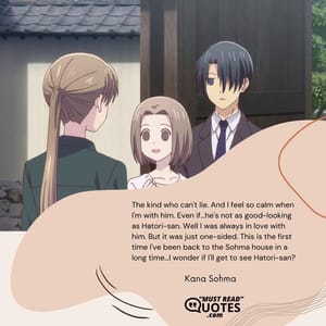 The kind who can't lie. And I feel so calm when I'm with him. Even if...he's not as good-looking as Hatori-san. Well I was always in love with him. But it was just one-sided. This is the first time I've been back to the Sohma house in a long time...I wonder if I'll get to see Hatori-san?