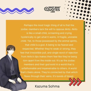 Perhaps the most tragic thing of all is that the zodiac members lack the will to oppose Akito. Akito is like a small child, screaming and crying hysterically to get what it wants. A fragile, unstable child. Yet, to those possessed by the animal spirits, that child is a god. A being to be feared and respected. Whether they're weak or strong, they feel that irresistible pull, and single word of rejection from Akito's lips makes them feel like they're being torn apart from the inside out. It's as the zodiac members and their god exist in a world that is unfathomable and impenetrable to others. A world that's theirs alone. They're connected by that which flows through their veins. It's bonds of blood.