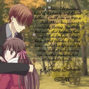 Akira Sohma...The previous head of the family, and Akito's father. I could even see it as a child. Akira-san...was beautifully fleeting. His doctor had said...that he didn't have long to live. Perhaps it was because that sadness. Perhaps knowing that his life would be extinguished at such a young age...is what produced that otherworldly beauty.