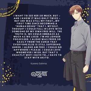 I want to see her so much, but – and I know it was only twice – but she was still my first…my first time since becoming a “human being” that I, myself, thought I could fall in love with someone of my own free will. The truth is, we could embrace as much as we liked. I’m no longer possessed. I alone was freed so easily from the curse that everyone else is still suffering under. I alone am free. I could go anywhere I please. I could love whomever I wish. But that’s exactly why I have to…I have to stay with Akito.
