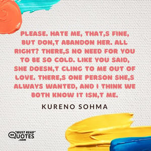 Please. Hate me, that's fine, but don't abandon her. All right? There's no need for you to be so cold. Like you said, she doesn't cling to me out of love. There's one person she's always wanted, and I think we both know it isn't me.