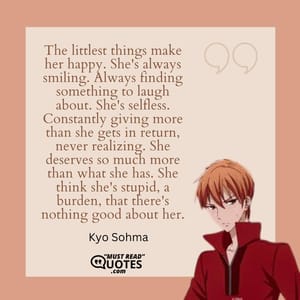 The littlest things make her happy. She's always smiling. Always finding something to laugh about. She's selfless. Constantly giving more than she gets in return, never realizing. She deserves so much more than what she has. She think she's stupid, a burden, that there's nothing good about her.