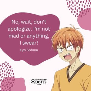 No, wait, don't apologize. I'm not mad or anything, I swear!