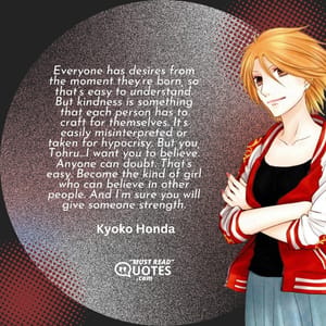 Everyone has desires from the moment they’re born, so that’s easy to understand. But kindness is something that each person has to craft for themselves. It’s easily misinterpreted or taken for hypocrisy. But you, Tohru…I want you to believe. Anyone can doubt. That’s easy. Become the kind of girl who can believe in other people. And I’m sure you will give someone strength.
