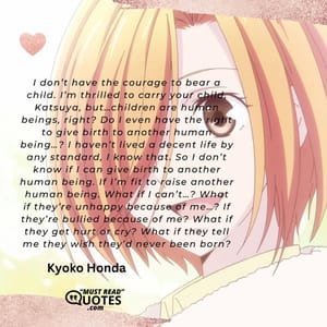 I don’t have the courage to bear a child. I’m thrilled to carry your child, Katsuya, but…children are human beings, right? Do I even have the right to give birth to another human being…? I haven’t lived a decent life by any standard, I know that. So I don’t know if I can give birth to another human being. If I’m fit to raise another human being. What if I can’t…? What if they’re unhappy because of me…? If they’re bullied because of me? What if they get hurt or cry? What if they tell me they wish they’d never been born?