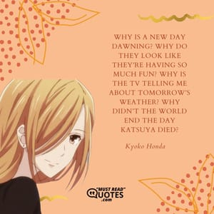 Why is a new day dawning? Why do they look like they’re having so much fun? Why is the TV telling me about tomorrow’s weather? Why didn’t the world end the day Katsuya died?