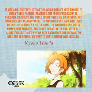 It was a lie. The truth is that this world doesn’t need anyone. It doesn’t need parents, teachers, the people we look up to, children, or adults. The world doesn’t need me, or Katsuya. The world doesn’t need any of us. The world doesn’t care who lives or dies. The sun rises just the same. The world doesn’t give a damn about anybody…and that’s so sad. In the end, we’re all alone. I’m sure that’s why we seek each other out. We want to need and be needed. We want to meet someone who needs us.
