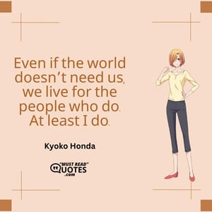 Even if the world doesn’t need us, we live for the people who do. At least I do.