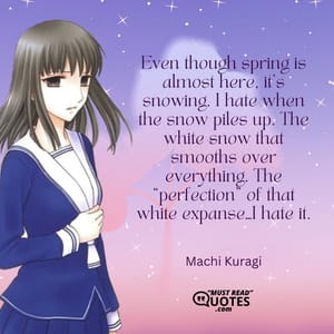 Even though spring is almost here, it’s snowing. I hate when the snow piles up. The white snow that smooths over everything. The “perfection” of that white expanse…I hate it.