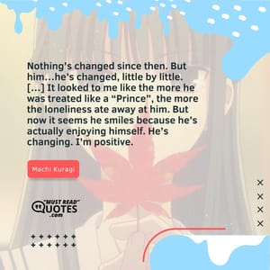 Nothing’s changed since then. But him…he’s changed, little by little. […] It looked to me like the more he was treated like a “Prince”, the more the loneliness ate away at him. But now it seems he smiles because he’s actually enjoying himself. He’s changing. I’m positive.