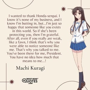 I wanted to thank Honda-senpai. I know it’s none of my business, and I know I’m butting in, but…I’m just so happy that someone like you exists in this world. So if she’s been protecting you, then I’m grateful. After all, even if you really are weak, like a fawn, I think that’s why you were able to notice someone like me. That’s why you talked to me. You’ve been there for me, President. You have no idea how much that means to me…!