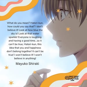 What do you mean? Hatori-kun, how could you say that? I don’t believe it! Look at how blue the sky is! Look at that water sparkle! Everyone is laughing and having a good time…so it can’t be true, Hatori-kun, this idea that you and happiness don’t belong together! It can’t be true! I won’t believe it! I won’t believe in anything!