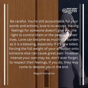 Be careful. You're still accountable for your words and actions, love is no excuse. Having feelings for someone doesn't give you the right to control them or the people in their lives. Love can become as much of a burden as it is a blessing, especially if it's one sided, forcing the full weight of your affection onto someone else can cause great pain. However intense your own may be, don't ever forget to respect their feelings, if you do, they may come to despise you in the end.