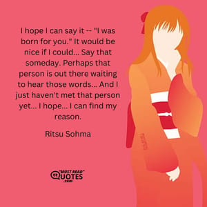 I hope I can say it -- "I was born for you." It would be nice if I could... Say that someday. Perhaps that person is out there waiting to hear those words... And I just haven't met that person yet... I hope... I can find my reason.