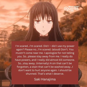I’m scared…I’m scared. Did I – did I use my power again? Please no…I’m scared. (aloud) Don’t. You mustn’t come near me. I apologize for not telling you. So…please stay away from me. I really do have powers, and I really did almost kill someone. So…stay away. (internally) A sin that can’t be forgotten, a stain that can’t be washed away…I don’t want to hurt anyone again. I should be shunned. That’s what I deserve.