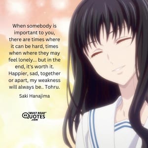 When somebody is important to you, there are times where it can be hard, times when where they may feel lonely... but in the end, it's worth it. Happier, sad, together or apart, my weakness will always be.. Tohru.
