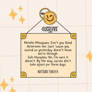 Motoko Minagawa: Don't you Good Afternoon me! Just 'cause you scared us yesterday, doesn't mean we're through. Saki Hanajima: No, I'm sure it doesn't. By the way, curses don't take effect for three days.