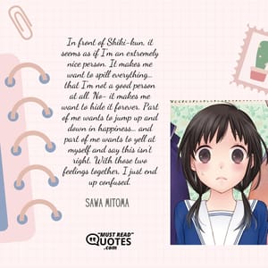 In front of Shiki-kun, it seems as if I'm an extremely nice person. It makes me want to spill everything… that I'm not a good person at all. No- it makes me want to hide it forever. Part of me wants to jump up and down in happiness… and part of me wants to yell at myself and say this isn't right. With those two feelings together, I just end up confused.