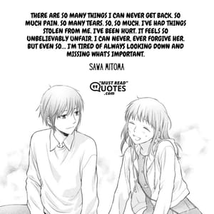 There are so many things I can never get back. So much pain. So many tears. So, so much. I've had things stolen from me. I've been hurt. It feels so unbelievably unfair. I can never, ever forgive her. But even so… I'm tired of always looking down and missing what's important.