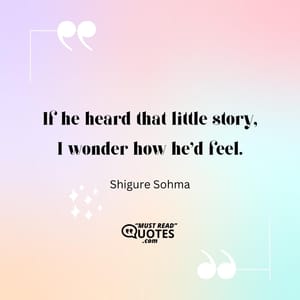 If he heard that little story, I wonder how he'd feel.