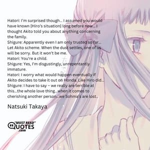 Hatori: I’m surprised though… I assumed you would have known [Hiro’s situation] long before now… I thought Akito told you about anything concerning the family. Shigure: Apparently even I am only trusted so far… Let Akito scheme. When the dust settles, one of us will be sorry. But it won’t be me. Hatori: You’re a child. Shigure: Yes, I’m disgustingly, unrepentantly immature. Hatori: I worry what would happen eventually if Akito decides to take it out on Honda. Like Hiro did… Shigure: I have to say – we really are terrible at this…the whole love thing…when it comes to cherishing another person…we Sohma’s are lost..