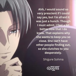 Ahh, I would sound so very prescient if I could say yes, but I'm afraid it was just a hunch. Though I must admit, I feel a bit better now that I do know. That explains why she wants to keep you so close. She can't have other people finding out, so she clutches to you desperately.