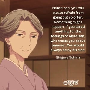 Hatori-san, you will please refrain from going out so often. Something might happen. If you cared anything for the feelings of Akito-san, who trusts you above anyone...You would always be by his side.