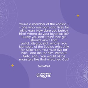 You're a member of the Zodiac -- one who was born and lives for Akito-san. How dare you betray him! Where do your loyalties lie? Surely you don't think that girl should win?! That awful...disgraceful...whore! You Members of the Zodiac exist only for Akito-san. You must live for him... and die for him. Without Akito-san... You would all be monsters like that wretched Cat!