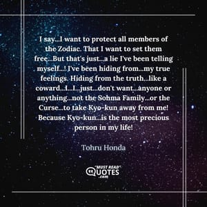 I say...I want to protect all members of the Zodiac. That I want to set them free...But that's just...a lie I've been telling myself...! I've been hiding from...my true feelings. Hiding from the truth...like a coward...I...I...just...don't want...anyone or anything...not the Sohma Family...or the Curse...to take Kyo-kun away from me! Because Kyo-kun...is the most precious person in my life!