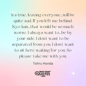 It's true, leaving everyone...will be quite sad. If you left me behind, Kyo-kun...that would be so much worse. I always want to...be by your side. I don't want to be separated from you. I don't want to sit here waiting for you. So please-take me with you.