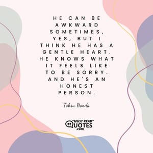 He can be awkward sometimes, yes, but I think he has a gentle heart. He knows what it feels like to be sorry. And he's an honest person.